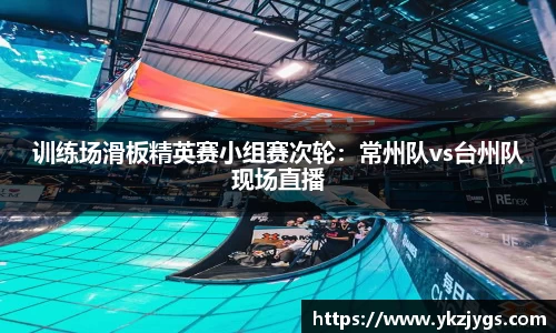 训练场滑板精英赛小组赛次轮：常州队vs台州队现场直播